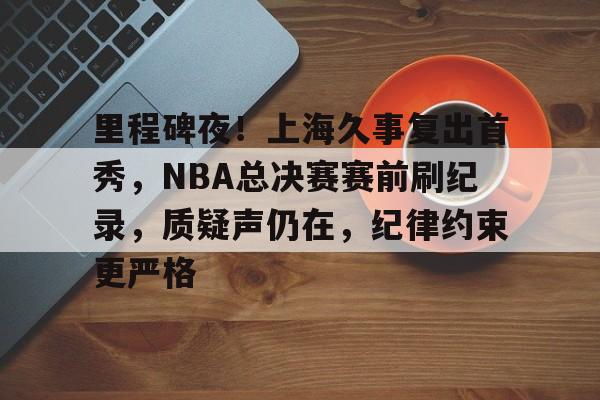 开云官方-里程碑夜！上海久事复出首秀，NBA总决赛赛前刷纪录，质疑声仍在，纪律约束更严格的简单介绍