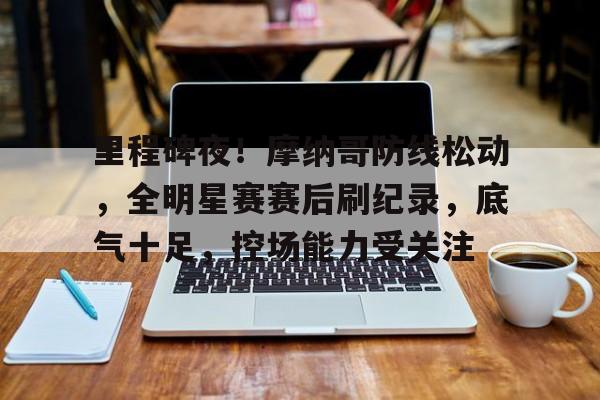 开云体育- 里程碑夜！摩纳哥防线松动，全明星赛赛后刷纪录，底气十足，控场能力受关注